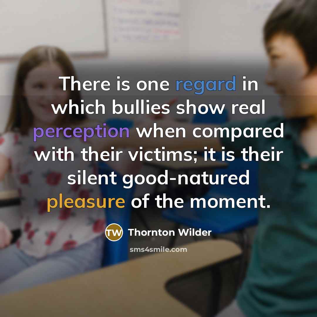 “There is one regard in which bullies show real perception when compared with their victims; it is their silent good-natured pleasure of the moment.” quote by Thornton Wilder