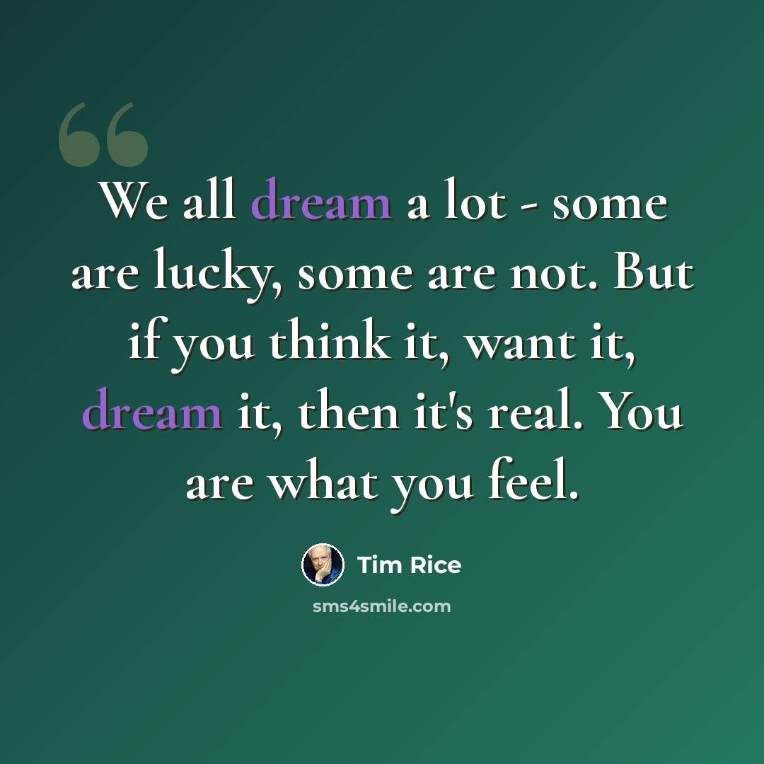 “We all dream a lot - some are lucky, some are not. But if you think it, want it, dream it, then it's real. You are what you feel.” quote by Tim Rice