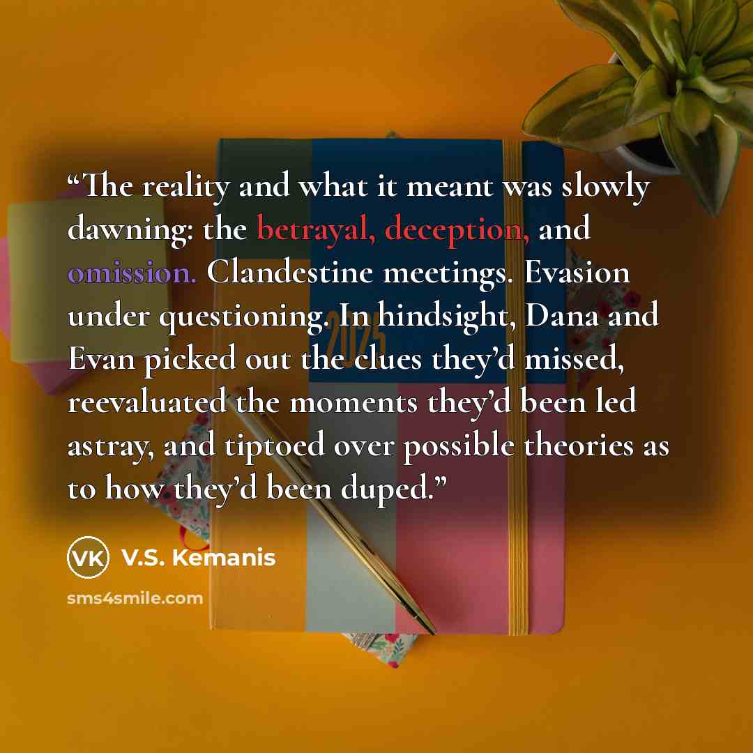 “The reality and what it meant was slowly dawning: the betrayal, deception, and omission. Clandestine meetings. Evasion under questioning. In hindsight, Dana and Evan picked out the clues they’d missed, reevaluated the moments they’d been led astray, and tiptoed over possible theories as to how…” quote by V.S. Kemanis