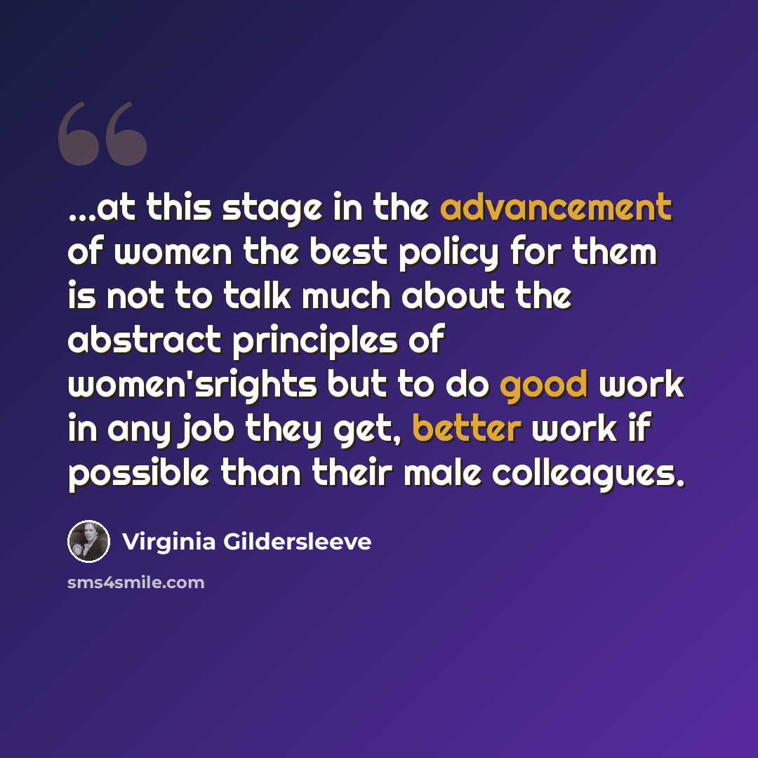 “...at this stage in the advancement of women the best policy for them is not to talk much about the abstract principles of women'srights but to do good work in any job they get, better work if possible than their male colleagues.” quote by Virginia Gildersleeve