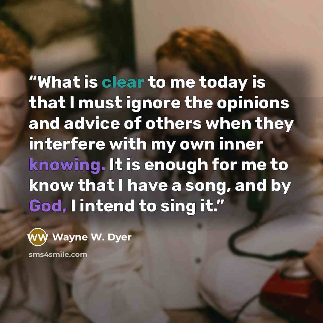 “What is clear to me today is that I must ignore the opinions and advice of others when they interfere with my own inner knowing. It is enough for me to know that I have a song, and by God, I intend to sing it.” quote by Wayne W. Dyer