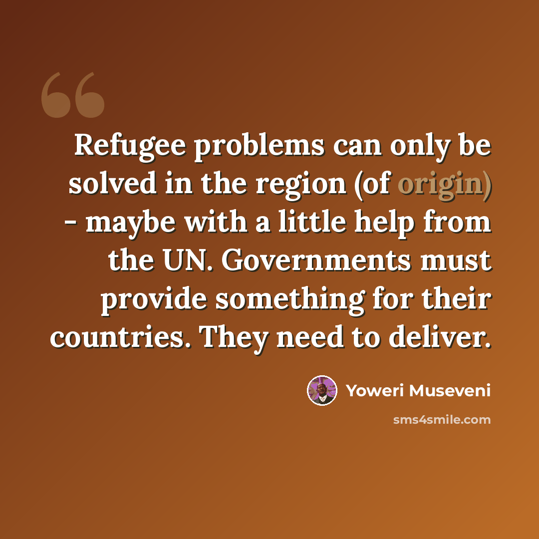 “Refugee problems can only be solved in the region (of origin) - maybe with a little help from the UN. Governments must provide something for their countries. They need to deliver.” quote by Yoweri Museveni