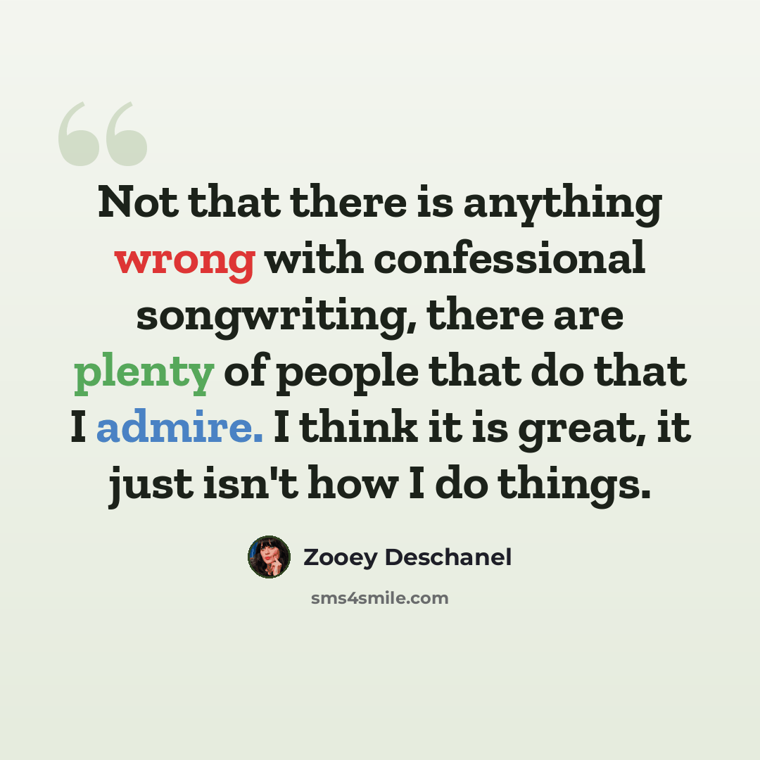 “Not that there is anything wrong with confessional songwriting, there are plenty of people that do that I admire. I think it is great, it just isn't how I do things.” quote by Zooey Deschanel
