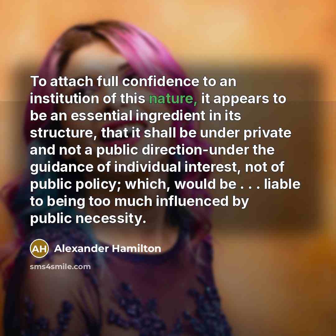“To attach full confidence to an institution of this nature, it appears to be an essential ingredient in its structure, that it shall be under private and not a public direction-under the guidance of individual interest, not of public policy; which, would be . . . liable to being too much…” quote by Alexander Hamilton