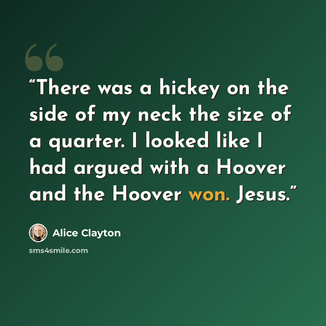 “There was a hickey on the side of my neck the size of a quarter. I looked like I had argued with a Hoover and the Hoover won. Jesus.” quote by Alice Clayton