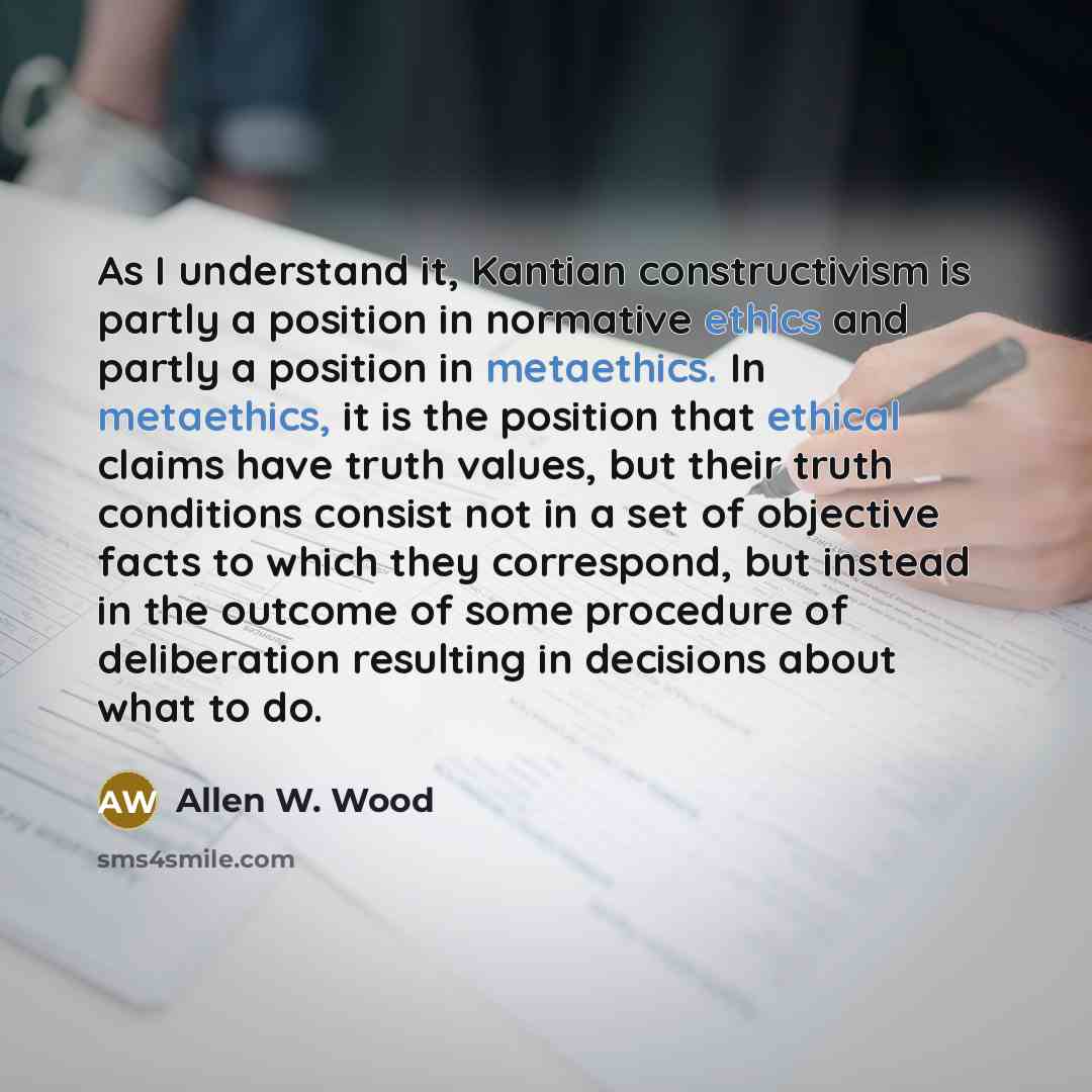 “As I understand it, Kantian constructivism is partly a position in normative ethics and partly a position in metaethics. In metaethics, it is the position that ethical claims have truth values, but their truth conditions consist not in a set of objective facts to which they correspond, but instead…” quote by Allen W. Wood