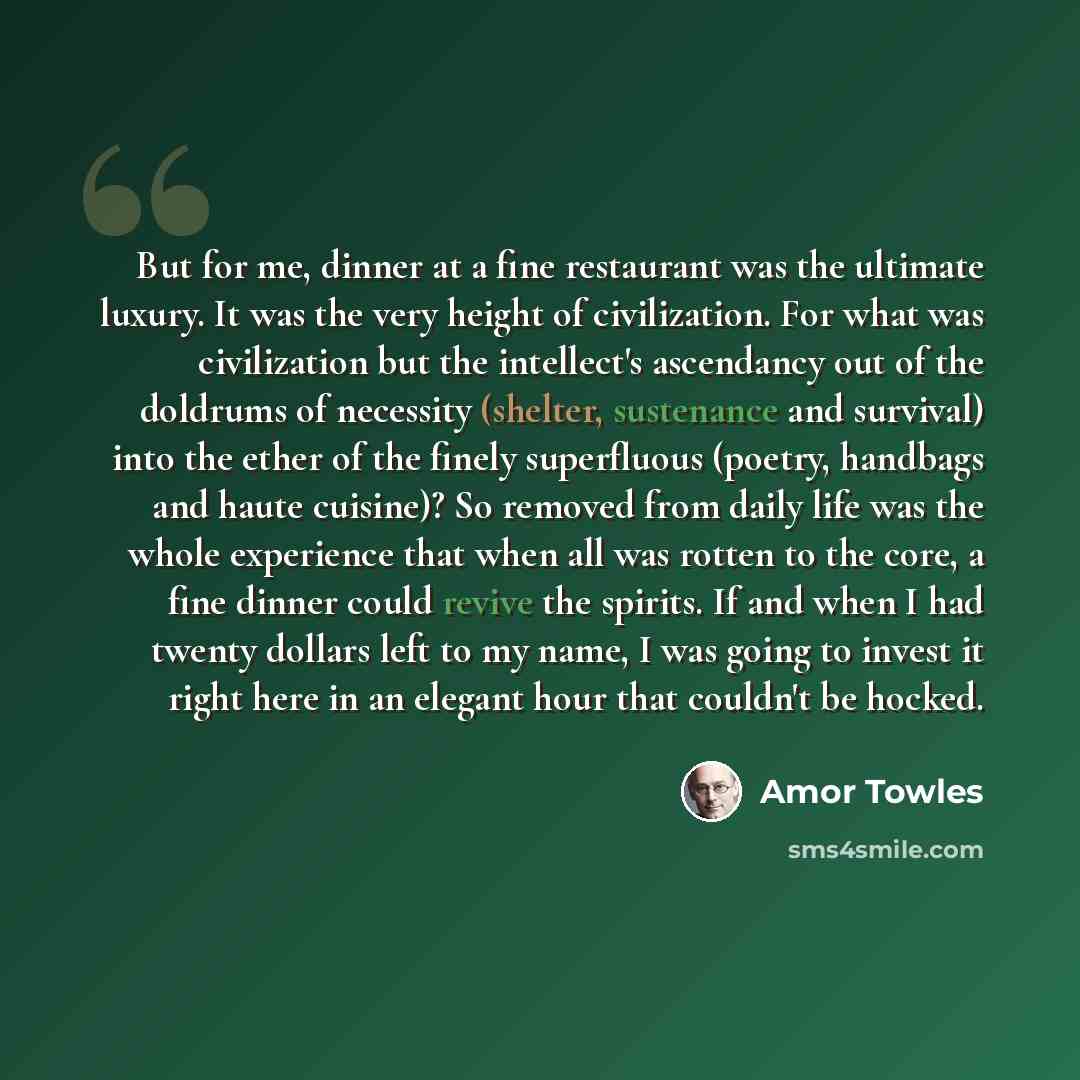 “But for me, dinner at a fine restaurant was the ultimate luxury. It was the very height of civilization. For what was civilization but the intellect's ascendancy out of the doldrums of necessity (shelter, sustenance and survival) into the ether of the finely superfluous (poetry, handbags and haute…” quote by Amor Towles