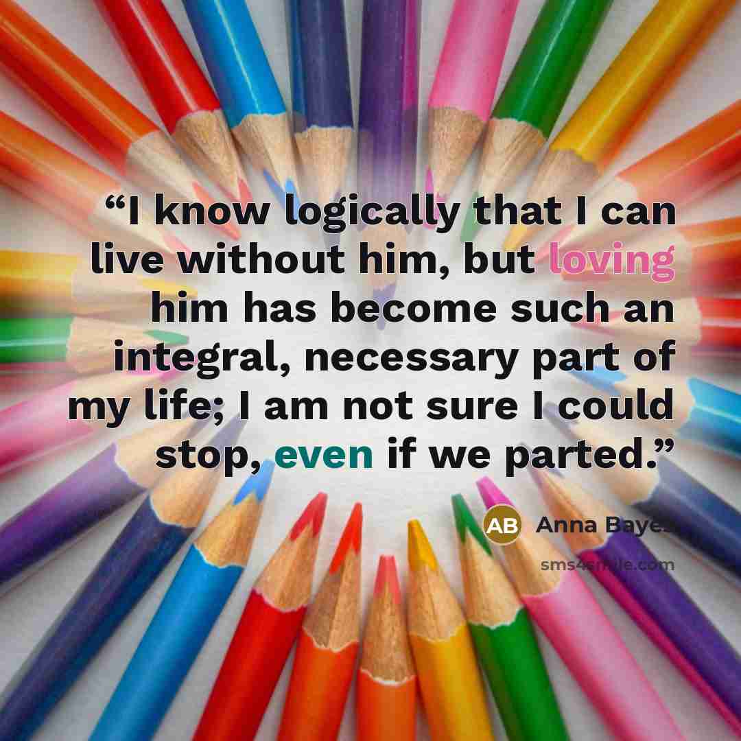 “I know logically that I can live without him, but loving him has become such an integral, necessary part of my life; I am not sure I could stop, even if we parted.” quote by Anna Bayes