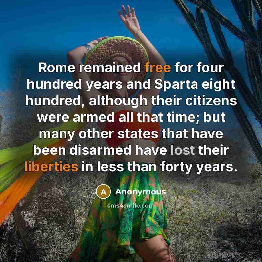 “Rome remained free for four hundred years and Sparta eight hundred, although their citizens were armed all that time; but many other states that have been disarmed have lost their liberties in less than forty years.” quote by Anonymous
