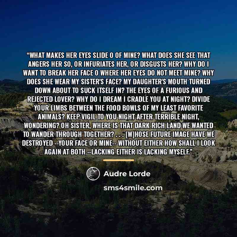 “What makes her eyes slide o of mine? What does she see that angers her so, or infuriates her, or disgusts her? Why do I want to break her face o where her eyes do not meet mine? Why does she wear my sister's face? My daughter's mouth turned down about to suck itself in? The eyes of a furious and…” quote by Audre Lorde