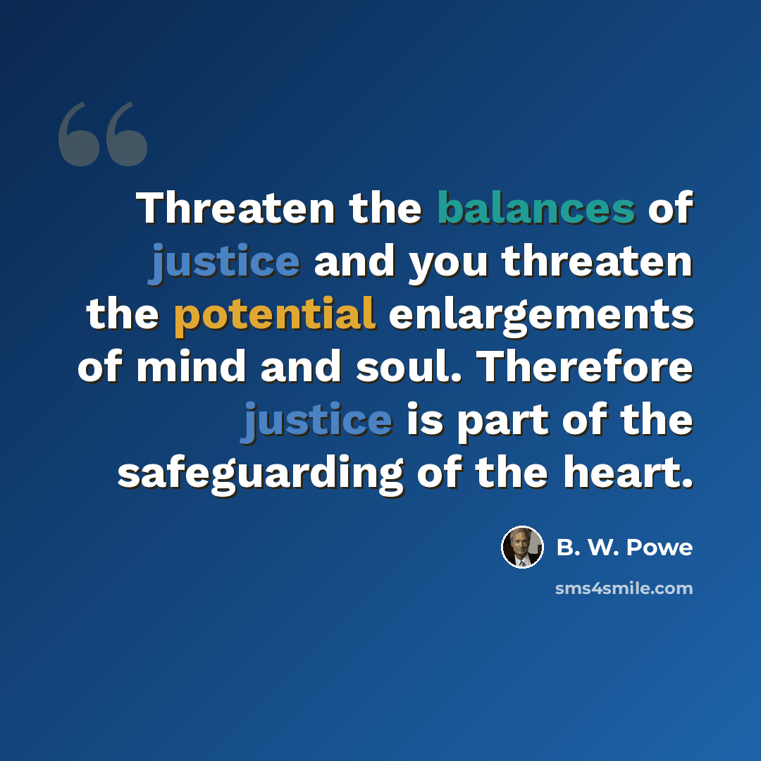 “Threaten the balances of justice and you threaten the potential enlargements of mind and soul. Therefore justice is part of the safeguarding of the heart.” quote by B. W. Powe