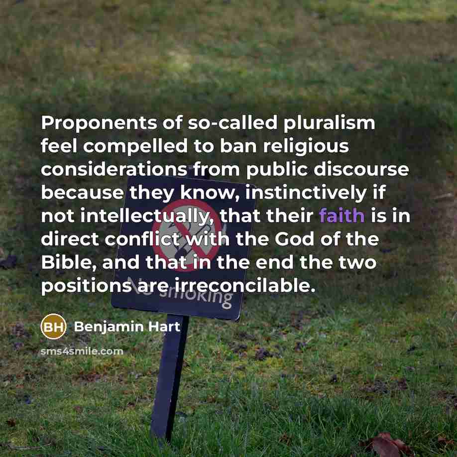 “Proponents of so-called pluralism feel compelled to ban religious considerations from public discourse because they know, instinctively if not intellectually, that their faith is in direct conflict with the God of the Bible, and that in the end the two positions are irreconcilable.” quote by Benjamin Hart