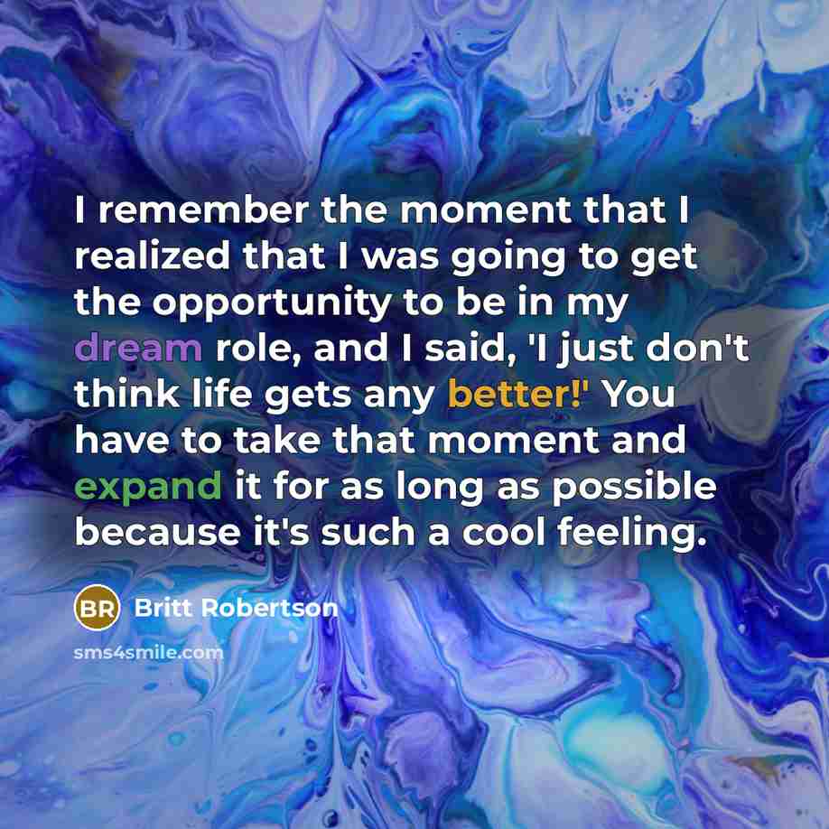 “I remember the moment that I realized that I was going to get the opportunity to be in my dream role, and I said, 'I just don't think life gets any better!' You have to take that moment and expand it for as long as possible because it's such a cool feeling.” quote by Britt Robertson