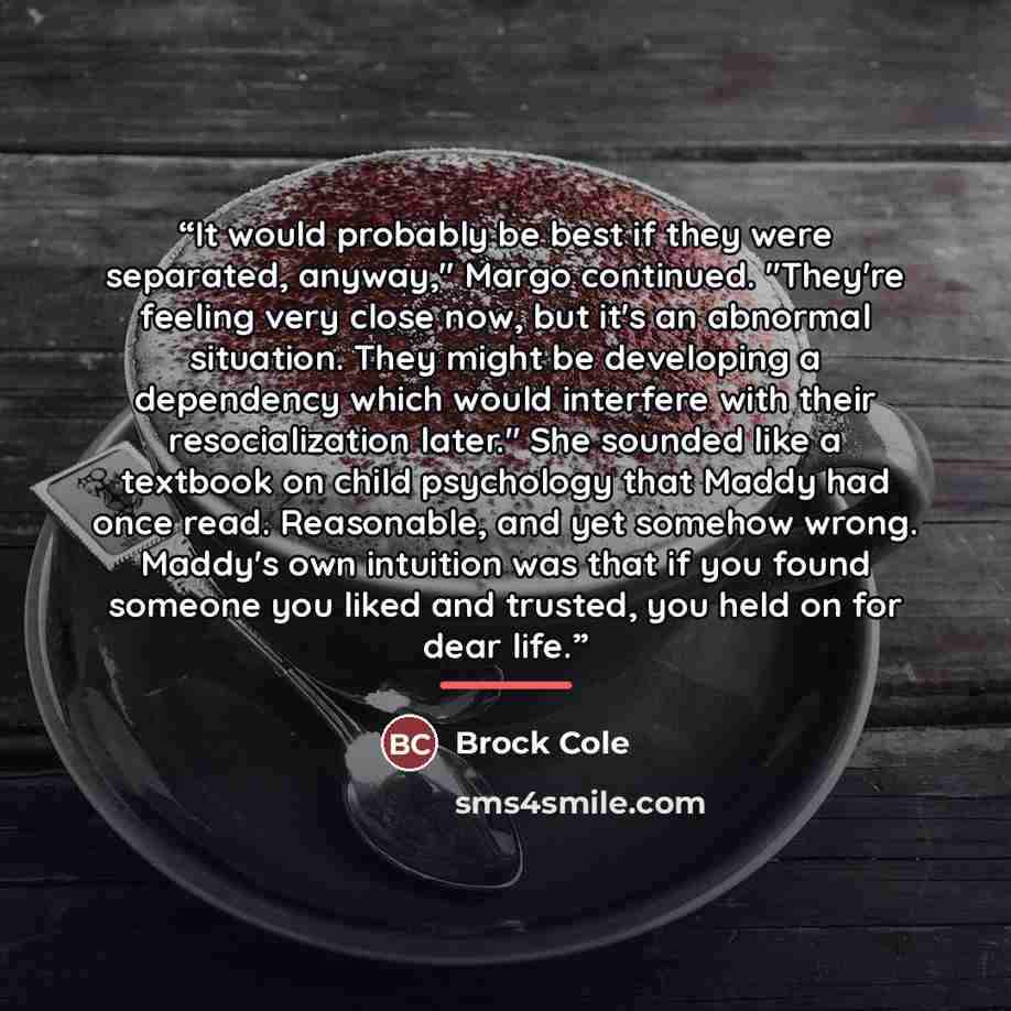 “It would probably be best if they were separated, anyway," Margo continued. "They're feeling very close now, but it's an abnormal situation. They might be developing a dependency which would interfere with their resocialization later." She sounded like a textbook on child psychology that Maddy had…” quote by Brock Cole