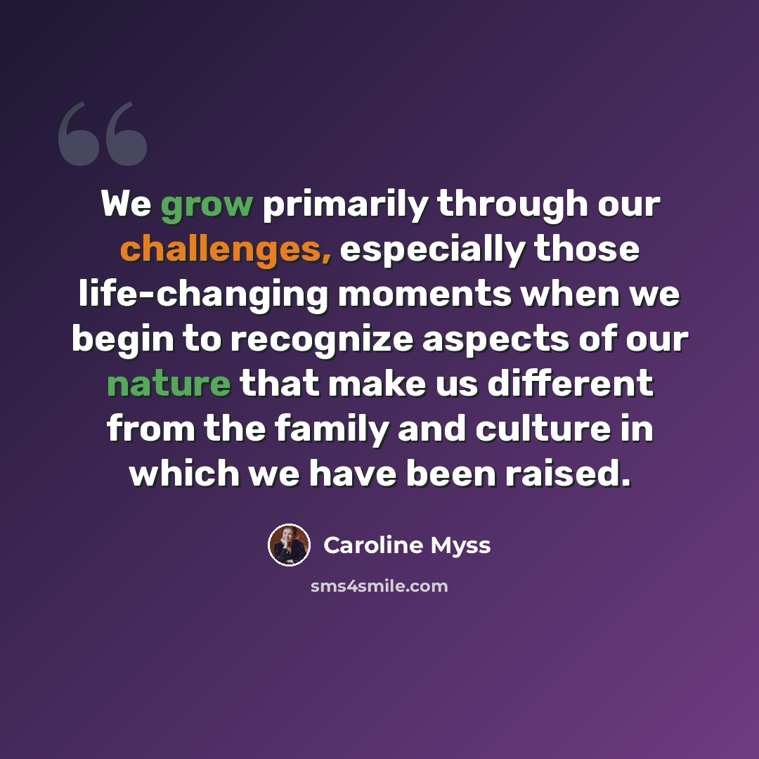 “We grow primarily through our challenges, especially those life-changing moments when we begin to recognize aspects of our nature that make us different from the family and culture in which we have been raised.” quote by Caroline Myss