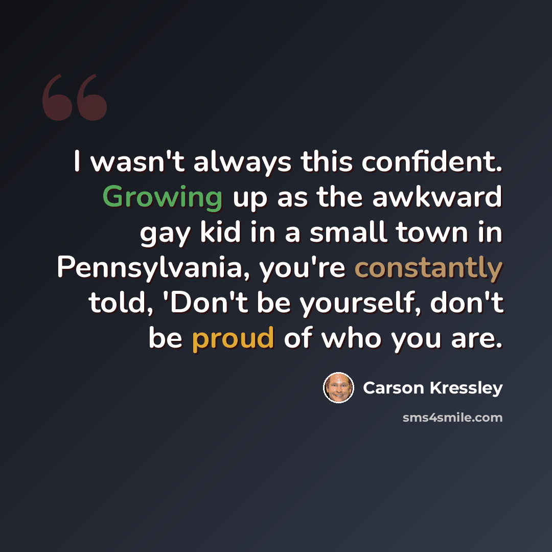“I wasn't always this confident. Growing up as the awkward gay kid in a small town in Pennsylvania, you're constantly told, 'Don't be yourself, don't be proud of who you are.” quote by Carson Kressley