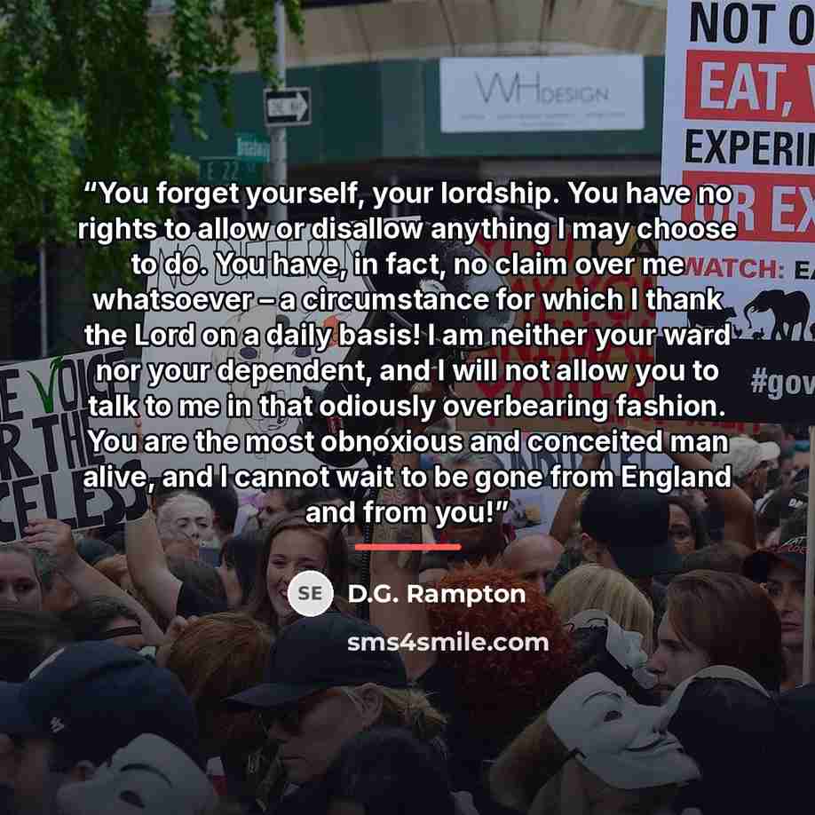 “You forget yourself, your lordship. You have no rights to allow or disallow anything I may choose to do. You have, in fact, no claim over me whatsoever – a circumstance for which I thank the Lord on a daily basis! I am neither your ward nor your dependent, and I will not allow you to talk to me in…” quote by D.G. Rampton
