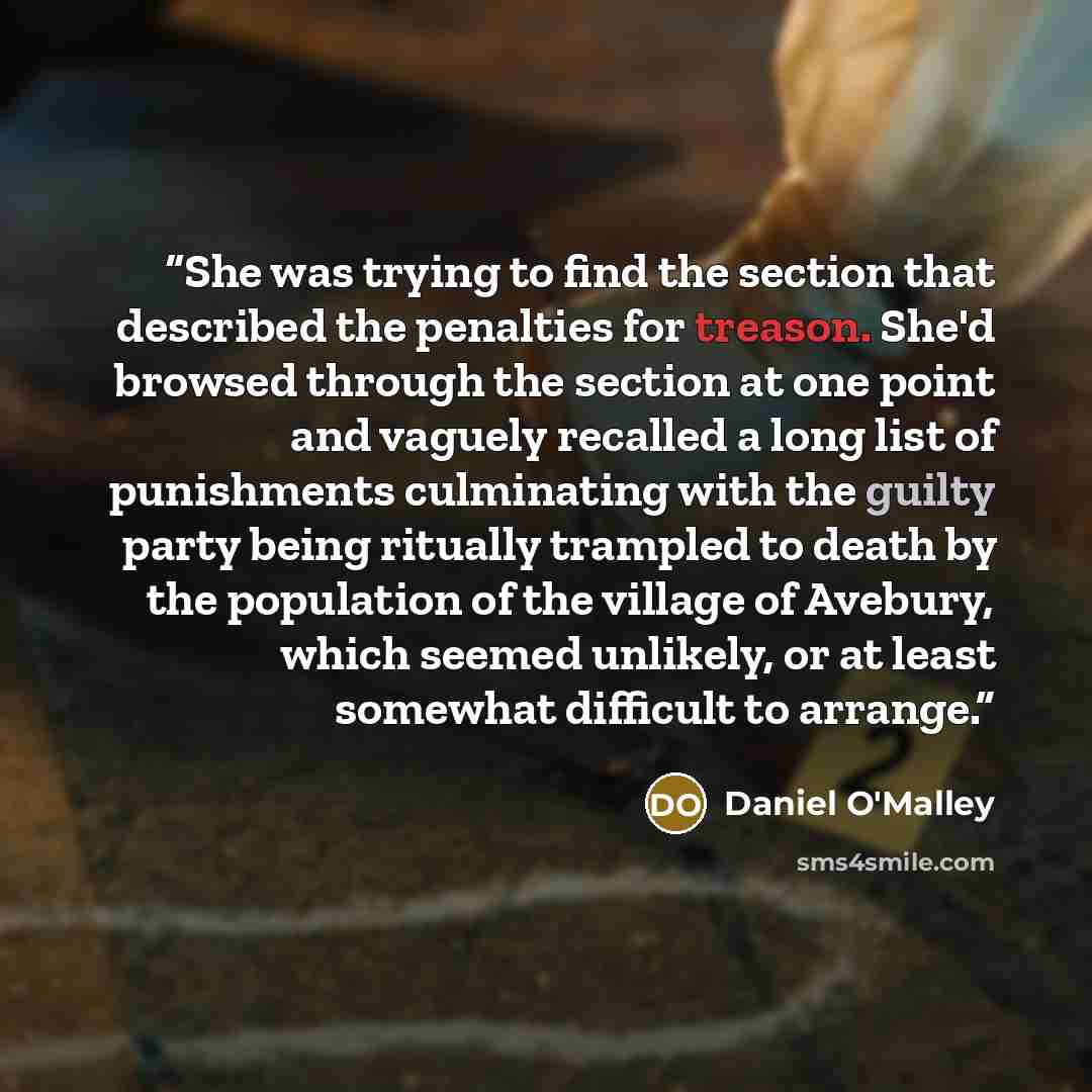 “She was trying to find the section that described the penalties for treason. She'd browsed through the section at one point and vaguely recalled a long list of punishments culminating with the guilty party being ritually trampled to death by the population of the village of Avebury, which seemed…” quote by Daniel O'Malley