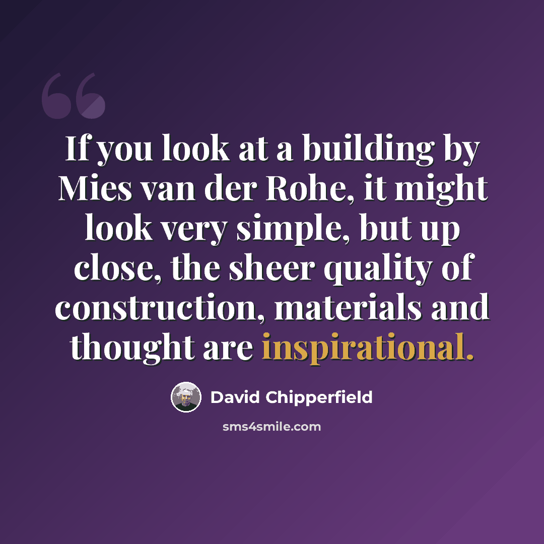 “If you look at a building by Mies van der Rohe, it might look very simple, but up close, the sheer quality of construction, materials and thought are inspirational.” quote by David Chipperfield