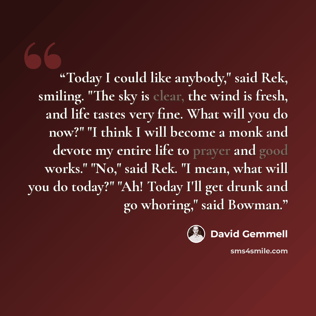“Today I could like anybody," said Rek, smiling. "The sky is clear, the wind is fresh, and life tastes very fine. What will you do now?" "I think I will become a monk and devote my entire life to prayer and good works." "No," said Rek. "I mean, what will you do today?" "Ah! Today I'll get drunk and…” quote by David Gemmell