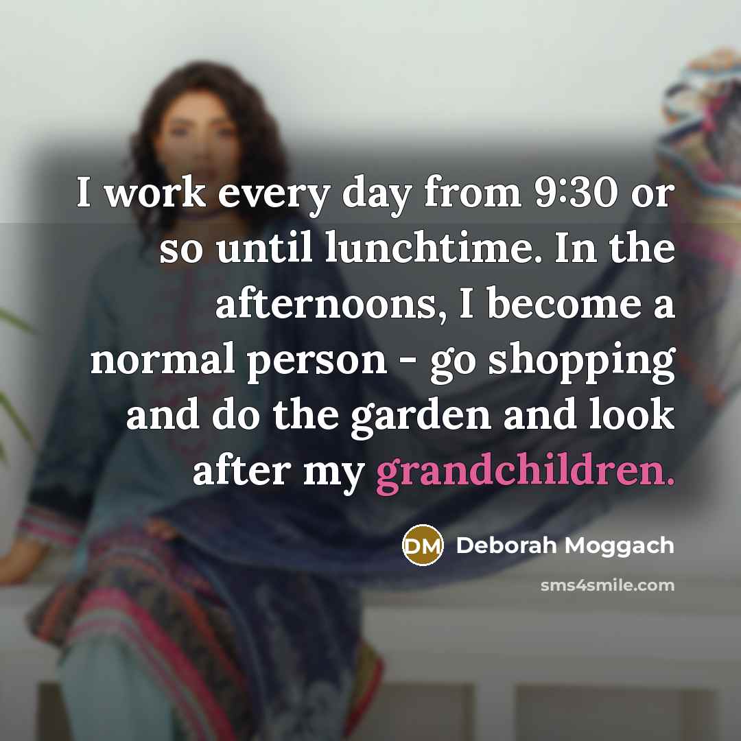 “I work every day from 9:30 or so until lunchtime. In the afternoons, I become a normal person - go shopping and do the garden and look after my grandchildren.” quote by Deborah Moggach