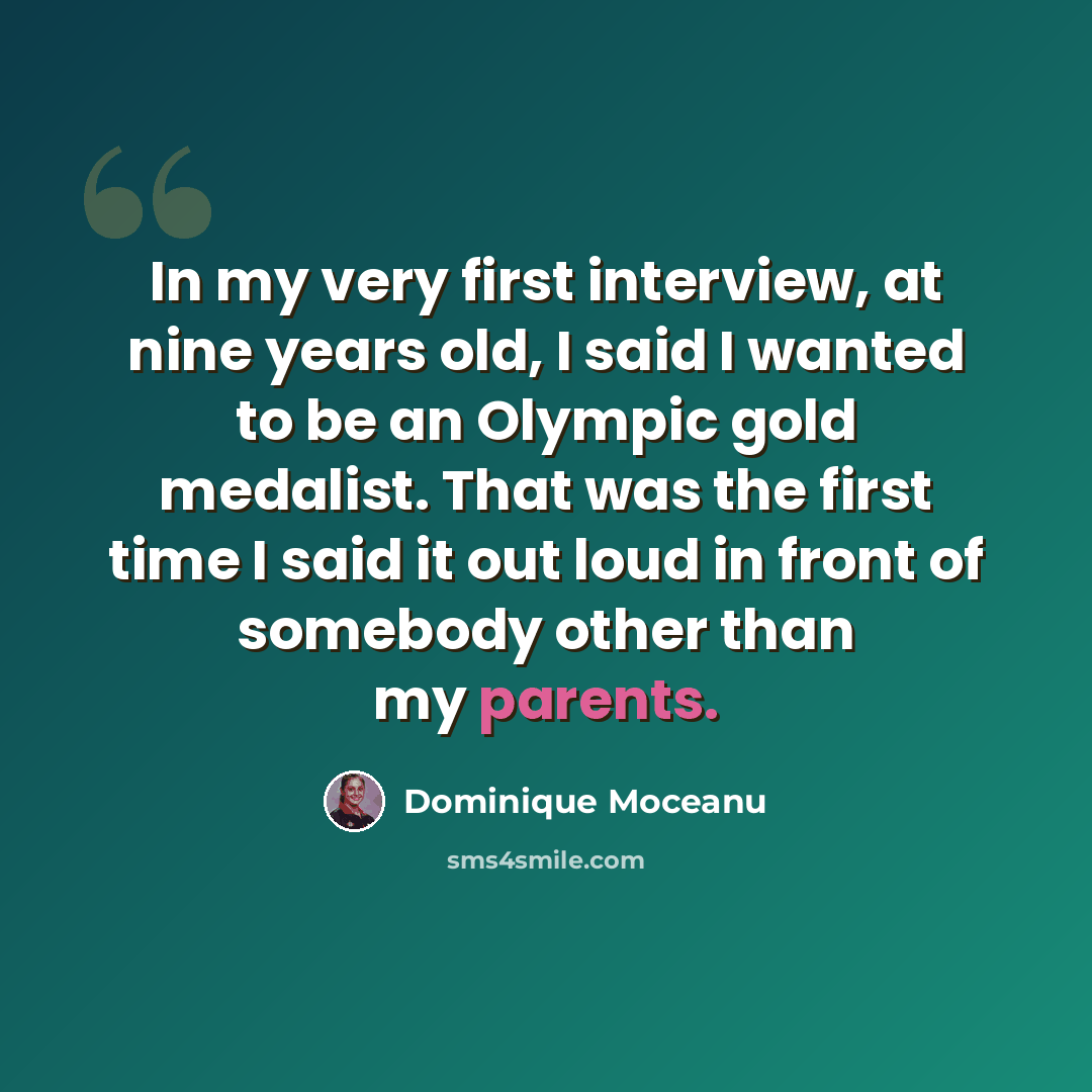 “In my very first interview, at nine years old, I said I wanted to be an Olympic gold medalist. That was the first time I said it out loud in front of somebody other than my parents.” quote by Dominique Moceanu