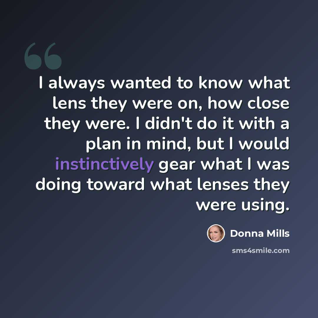 “I always wanted to know what lens they were on, how close they were. I didn't do it with a plan in mind, but I would instinctively gear what I was doing toward what lenses they were using.” quote by Donna Mills