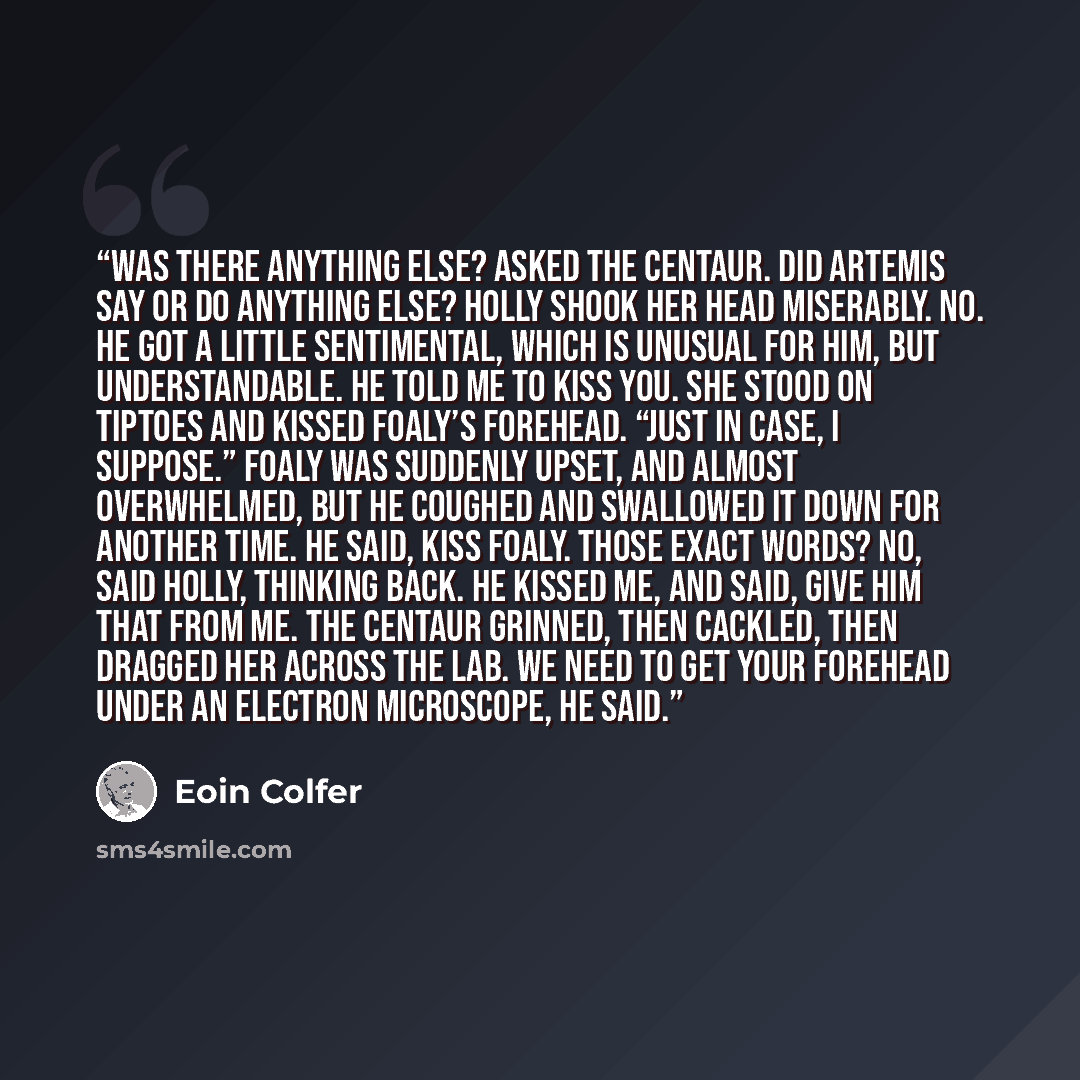 “Was there anything else? asked the centaur. Did Artemis say or do anything else? Holly shook her head miserably. No. He got a little sentimental, which is unusual for him, but understandable. He told me to kiss you. She stood on tiptoes and kissed Foaly’s forehead. “Just in case, I suppose.” Foaly…” quote by Eoin Colfer