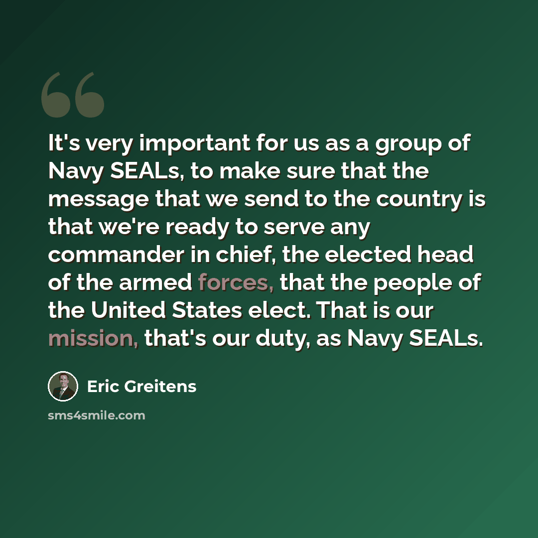 “It's very important for us as a group of Navy SEALs, to make sure that the message that we send to the country is that we're ready to serve any commander in chief, the elected head of the armed forces, that the people of the United States elect. That is our mission, that's our duty, as Navy SEALs.” quote by Eric Greitens