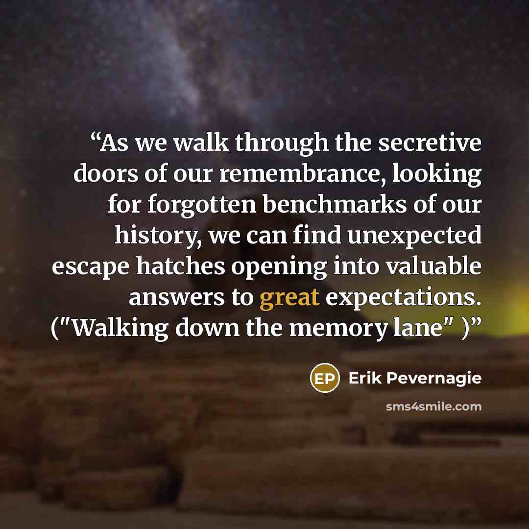 “As we walk through the secretive doors of our remembrance, looking for forgotten benchmarks of our history, we can find unexpected escape hatches opening into valuable answers to great expectations. ("Walking down the memory lane" )” quote by Erik Pevernagie