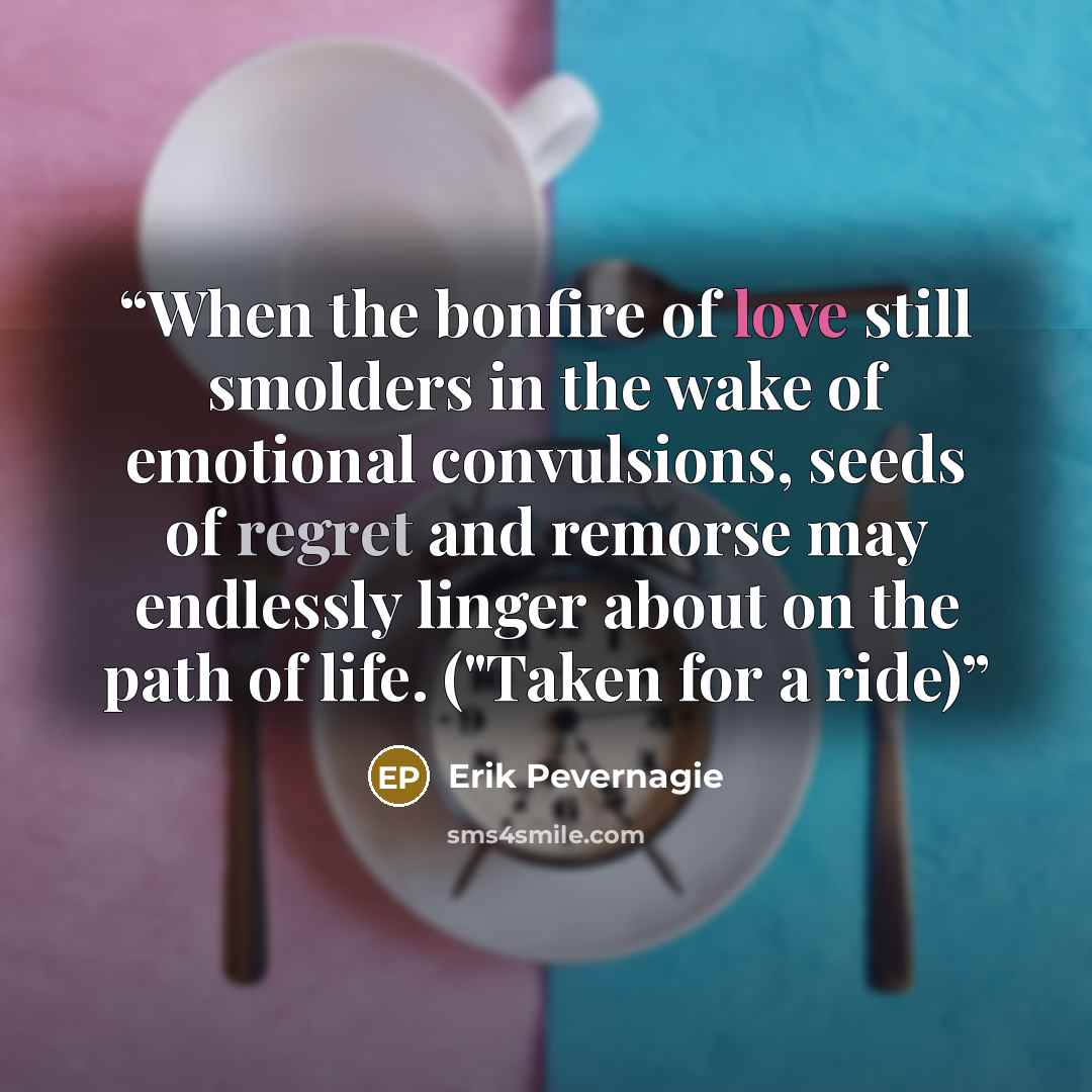 “When the bonfire of love still smolders in the wake of emotional convulsions, seeds of regret and remorse may endlessly linger about on the path of life. ("Taken for a ride)” quote by Erik Pevernagie