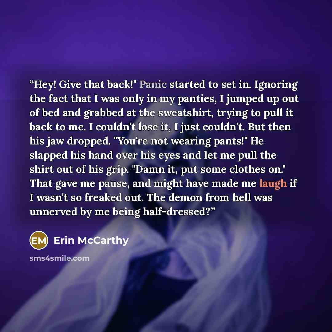 “Hey! Give that back!" Panic started to set in. Ignoring the fact that I was only in my panties, I jumped up out of bed and grabbed at the sweatshirt, trying to pull it back to me. I couldn't lose it, I just couldn't. But then his jaw dropped. "You're not wearing pants!" He slapped his hand over…” quote by Erin McCarthy