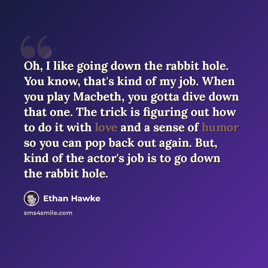 “Oh, I like going down the rabbit hole. You know, that's kind of my job. When you play Macbeth, you gotta dive down that one. The trick is figuring out how to do it with love and a sense of humor so you can pop back out again. But, kind of the actor's job is to go down the rabbit hole.” quote by Ethan Hawke