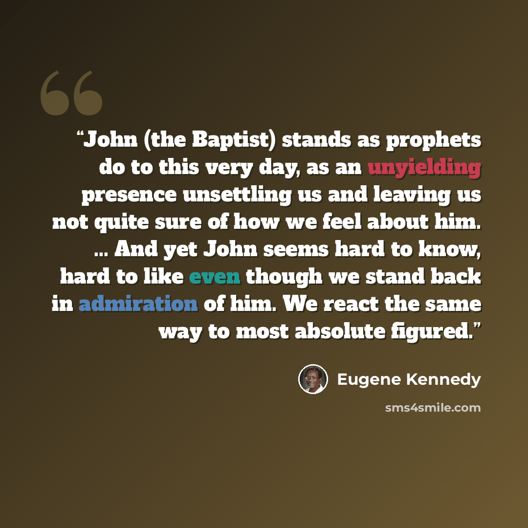 “John (the Baptist) stands as prophets do to this very day, as an unyielding presence unsettling us and leaving us not quite sure of how we feel about him. ... And yet John seems hard to know, hard to like even though we stand back in admiration of him. We react the same way to most absolute figured.” quote by Eugene Kennedy