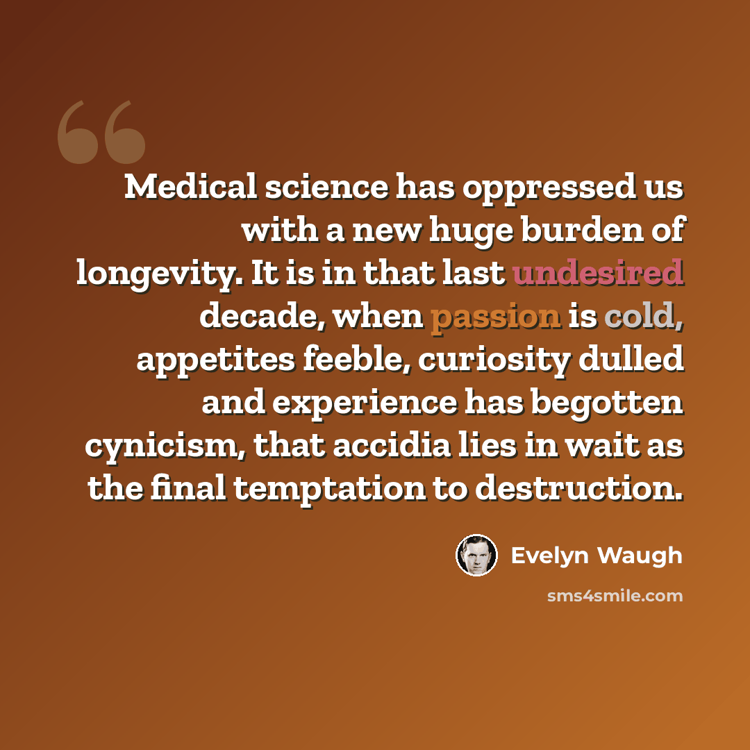 “Medical science has oppressed us with a new huge burden of longevity. It is in that last undesired decade, when passion is cold, appetites feeble, curiosity dulled and experience has begotten cynicism, that accidia lies in wait as the final temptation to destruction.” quote by Evelyn Waugh