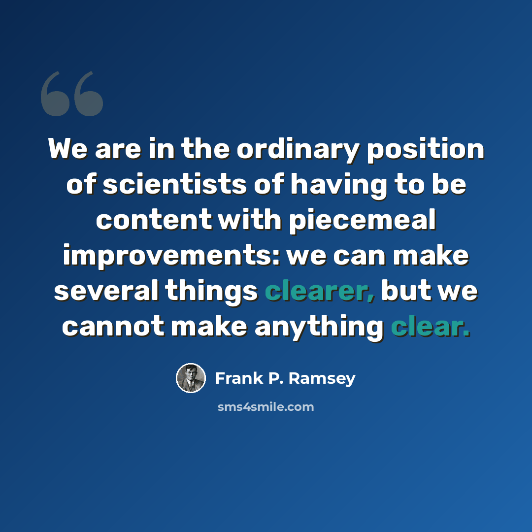 “We are in the ordinary position of scientists of having to be content with piecemeal improvements: we can make several things clearer, but we cannot make anything clear.” quote by Frank P. Ramsey