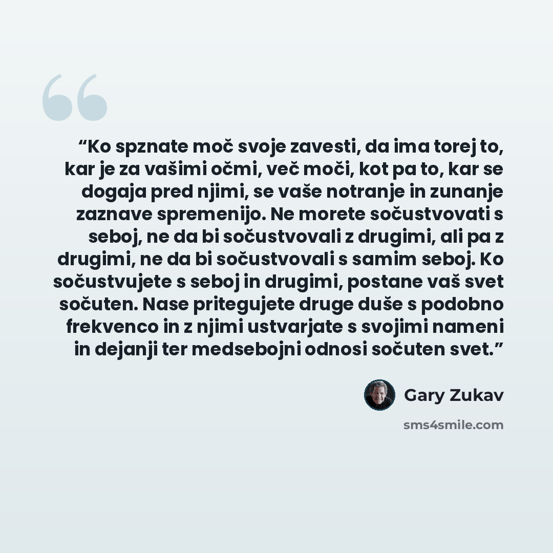 “Ko spznate moč svoje zavesti, da ima torej to, kar je za vašimi očmi, več moči, kot pa to, kar se dogaja pred njimi, se vaše notranje in zunanje zaznave spremenijo. Ne morete sočustvovati s seboj, ne da bi sočustvovali z drugimi, ali pa z drugimi, ne da bi sočustvovali s samim seboj. Ko…” quote by Gary Zukav
