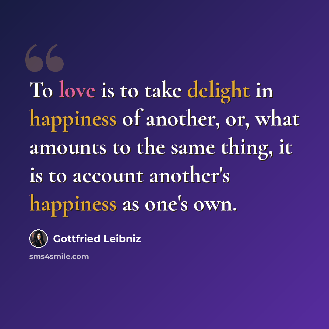 “To love is to take delight in happiness of another, or, what amounts to the same thing, it is to account another's happiness as one's own.” quote by Gottfried Leibniz