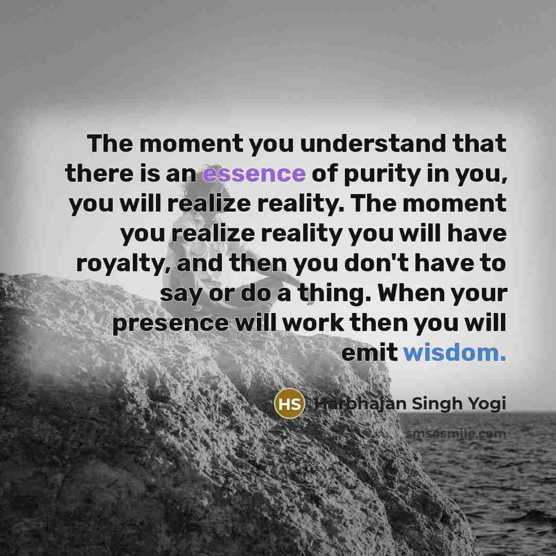 “The moment you understand that there is an essence of purity in you, you will realize reality. The moment you realize reality you will have royalty, and then you don't have to say or do a thing. When your presence will work then you will emit wisdom.” quote by Harbhajan Singh Yogi