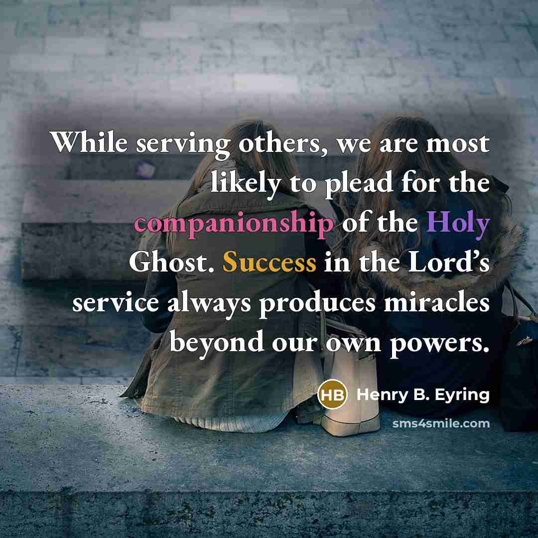 “While serving others, we are most likely to plead for the companionship of the Holy Ghost. Success in the Lord’s service always produces miracles beyond our own powers.” quote by Henry B. Eyring