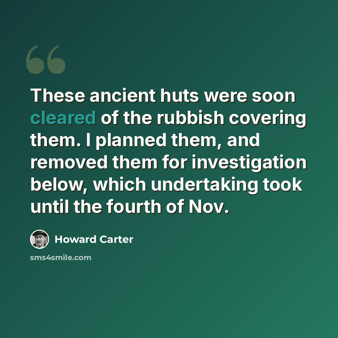 “These ancient huts were soon cleared of the rubbish covering them. I planned them, and removed them for investigation below, which undertaking took until the fourth of Nov.” quote by Howard Carter
