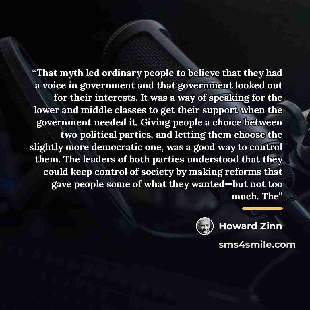“That myth led ordinary people to believe that they had a voice in government and that government looked out for their interests. It was a way of speaking for the lower and middle classes to get their support when the government needed it. Giving people a choice between two political parties, and…” quote by Howard Zinn
