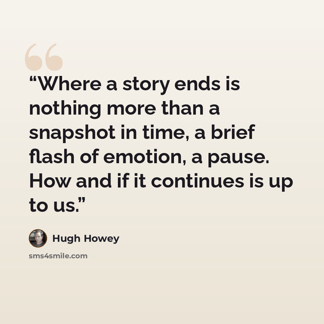 “Where a story ends is nothing more than a snapshot in time, a brief flash of emotion, a pause. How and if it continues is up to us.” quote by Hugh Howey