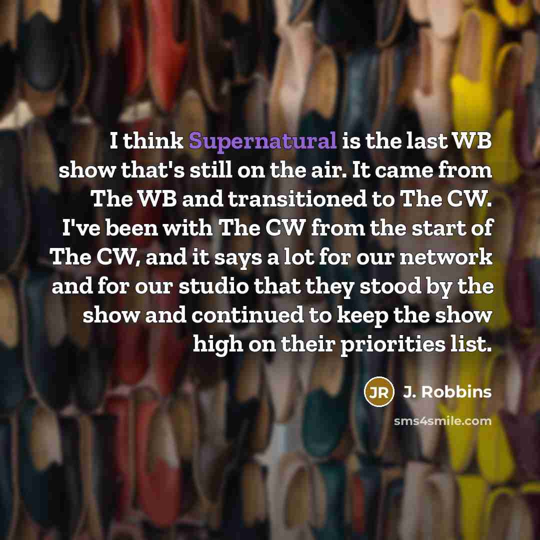 “I think Supernatural is the last WB show that's still on the air. It came from The WB and transitioned to The CW. I've been with The CW from the start of The CW, and it says a lot for our network and for our studio that they stood by the show and continued to keep the show high on their priorities…” quote by J. Robbins