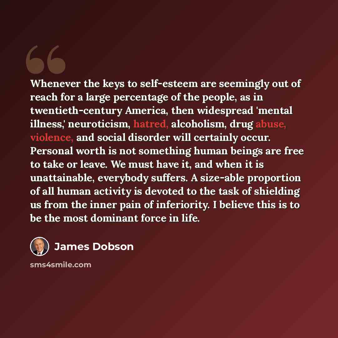 “Whenever the keys to self-esteem are seemingly out of reach for a large percentage of the people, as in twentieth-century America, then widespread 'mental illness,' neuroticism, hatred, alcoholism, drug abuse, violence, and social disorder will certainly occur. Personal worth is not something…” quote by James Dobson
