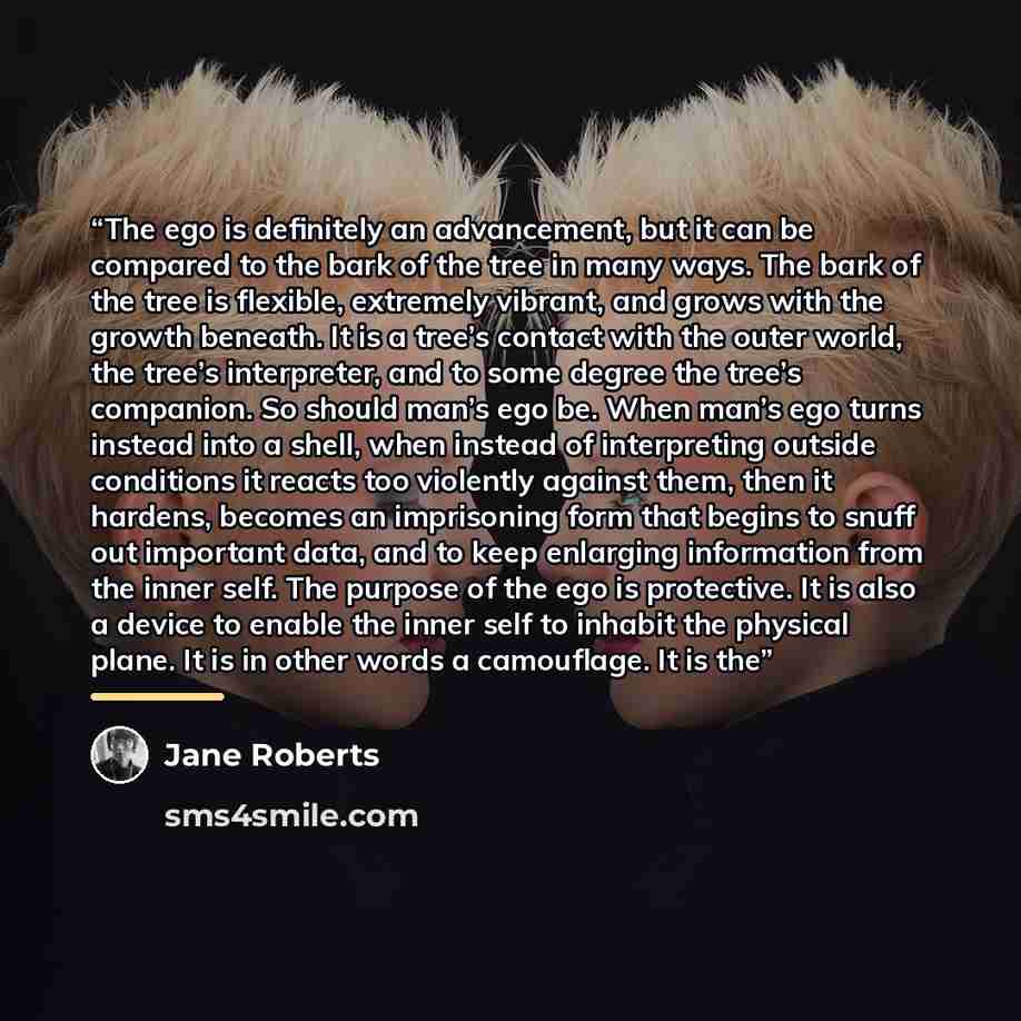 “The ego is definitely an advancement, but it can be compared to the bark of the tree in many ways. The bark of the tree is flexible, extremely vibrant, and grows with the growth beneath. It is a tree’s contact with the outer world, the tree’s interpreter, and to some degree the tree’s companion…” quote by Jane Roberts