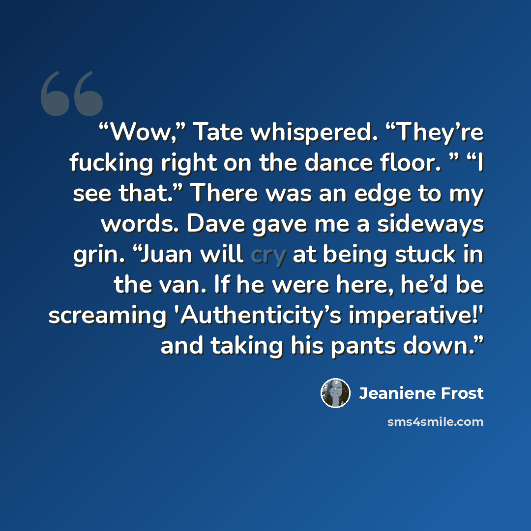 “Wow,” Tate whispered. “They’re fucking right on the dance floor. ” “I see that.” There was an edge to my words. Dave gave me a sideways grin. “Juan will cry at being stuck in the van. If he were here, he’d be screaming 'Authenticity’s imperative!' and taking his pants down.” quote by Jeaniene Frost