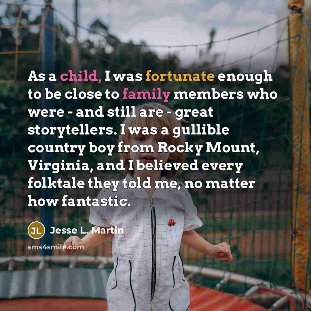 “As a child, I was fortunate enough to be close to family members who were - and still are - great storytellers. I was a gullible country boy from Rocky Mount, Virginia, and I believed every folktale they told me, no matter how fantastic.” quote by Jesse L. Martin