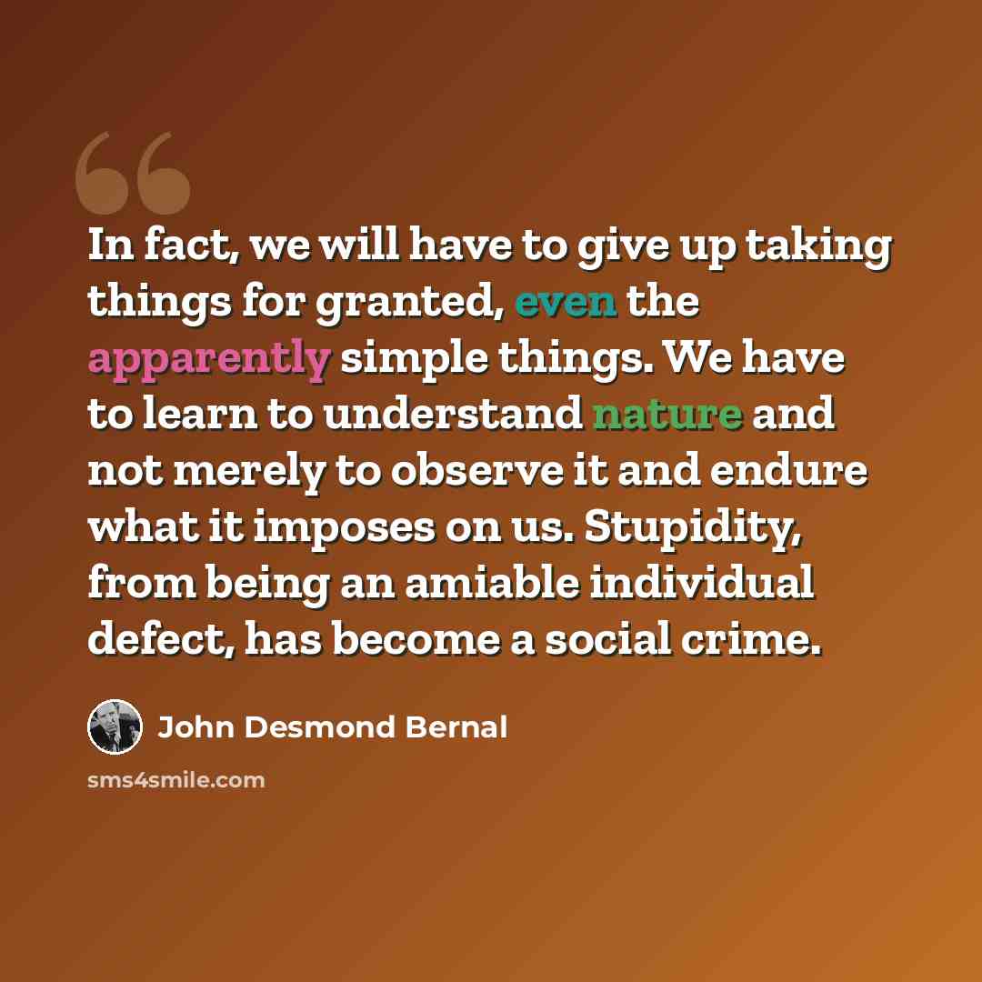 “In fact, we will have to give up taking things for granted, even the apparently simple things. We have to learn to understand nature and not merely to observe it and endure what it imposes on us. Stupidity, from being an amiable individual defect, has become a social crime.” quote by John Desmond Bernal