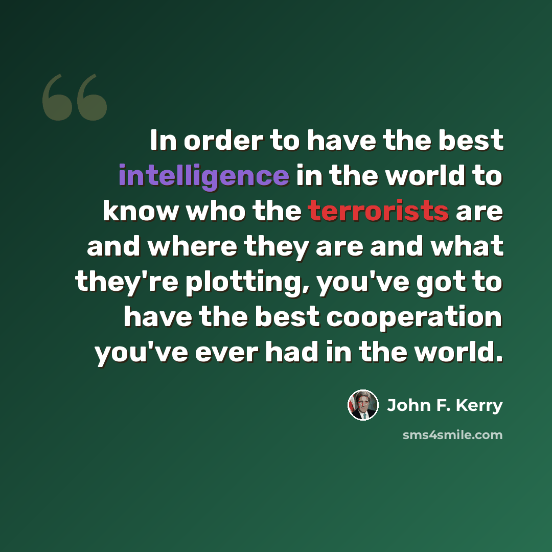 “In order to have the best intelligence in the world to know who the terrorists are and where they are and what they're plotting, you've got to have the best cooperation you've ever had in the world.” quote by John F. Kerry